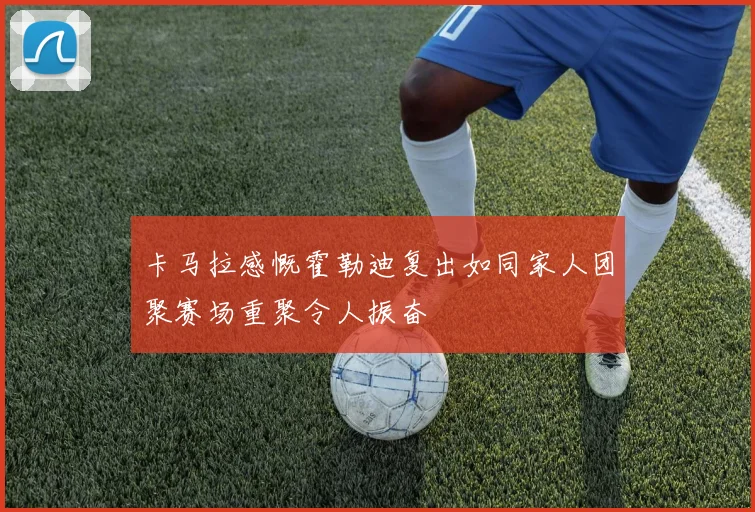 卡马拉感慨霍勒迪复出如同家人团聚赛场重聚令人振奋