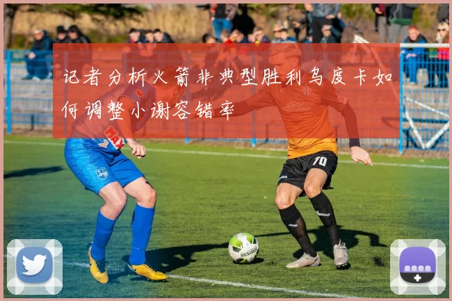 记者分析火箭非典型胜利乌度卡如何调整小谢容错率