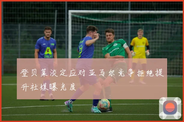 登贝莱淡定应对亚马尔竞争拒绝提升社媒曝光度